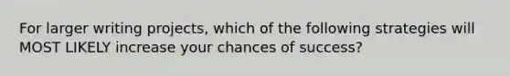 For larger writing projects, which of the following strategies will MOST LIKELY increase your chances of success?