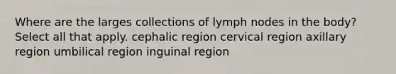 Where are the larges collections of lymph nodes in the body? Select all that apply. cephalic region cervical region axillary region umbilical region inguinal region