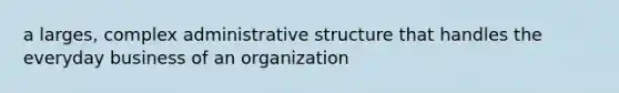 a larges, complex administrative structure that handles the everyday business of an organization