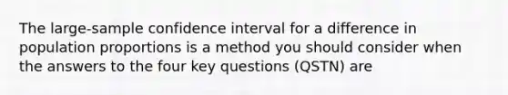 The large-sample confidence interval for a difference in population proportions is a method you should consider when the answers to the four key questions (QSTN) are