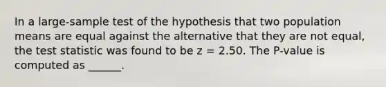 In a large-sample test of the hypothesis that two population means are equal against the alternative that they are not equal, the test statistic was found to be z = 2.50. The P-value is computed as ______.