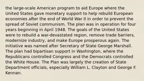 the large-scale American program to aid Europe where the United States gave monetary support to help rebuild European economies after the end of World War II in order to prevent the spread of Soviet communism. The plan was in operation for four years beginning in April 1948. The goals of the United States were to rebuild a war-devastated region, remove trade barriers, modernize industry, and make Europe prosperous again. The initiative was named after Secretary of State George Marshall. The plan had bipartisan support in Washington, where the Republicans controlled Congress and the Democrats controlled the White House. The Plan was largely the creation of State Department officials, especially William L. Clayton and George F. Kennan.