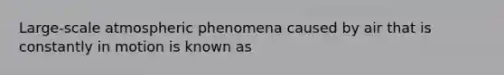 Large-scale atmospheric phenomena caused by air that is constantly in motion is known as