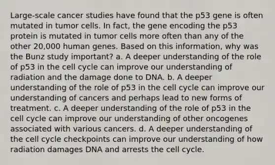 Large-scale cancer studies have found that the p53 gene is often mutated in tumor cells. In fact, the gene encoding the p53 protein is mutated in tumor cells more often than any of the other 20,000 human genes. Based on this information, why was the Bunz study important? a. A deeper understanding of the role of p53 in the cell cycle can improve our understanding of radiation and the damage done to DNA. b. A deeper understanding of the role of p53 in the cell cycle can improve our understanding of cancers and perhaps lead to new forms of treatment. c. A deeper understanding of the role of p53 in the cell cycle can improve our understanding of other oncogenes associated with various cancers. d. A deeper understanding of the cell cycle checkpoints can improve our understanding of how radiation damages DNA and arrests the cell cycle.