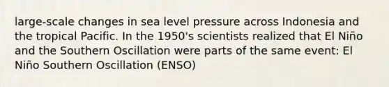 large-scale changes in sea level pressure across Indonesia and the tropical Pacific. In the 1950's scientists realized that El Niño and the Southern Oscillation were parts of the same event: El Niño Southern Oscillation (ENSO)