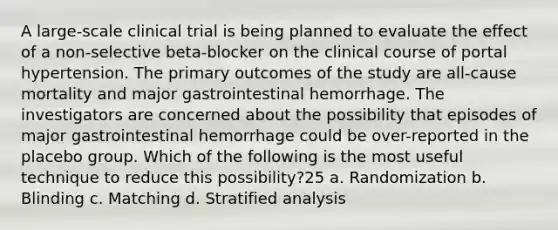 A large-scale clinical trial is being planned to evaluate the effect of a non-selective beta-blocker on the clinical course of portal hypertension. The primary outcomes of the study are all-cause mortality and major gastrointestinal hemorrhage. The investigators are concerned about the possibility that episodes of major gastrointestinal hemorrhage could be over-reported in the placebo group. Which of the following is the most useful technique to reduce this possibility?25 a. Randomization b. Blinding c. Matching d. Stratified analysis