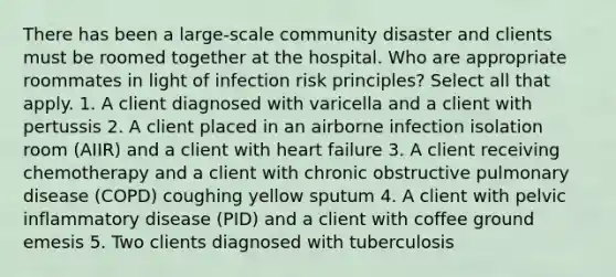 There has been a large-scale community disaster and clients must be roomed together at the hospital. Who are appropriate roommates in light of infection risk principles? Select all that apply. 1. A client diagnosed with varicella and a client with pertussis 2. A client placed in an airborne infection isolation room (AIIR) and a client with heart failure 3. A client receiving chemotherapy and a client with chronic obstructive pulmonary disease (COPD) coughing yellow sputum 4. A client with pelvic inflammatory disease (PID) and a client with coffee ground emesis 5. Two clients diagnosed with tuberculosis