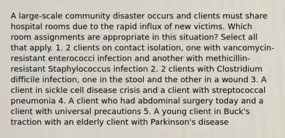 A large-scale community disaster occurs and clients must share hospital rooms due to the rapid influx of new victims. Which room assignments are appropriate in this situation? Select all that apply. 1. 2 clients on contact isolation, one with vancomycin-resistant enterococci infection and another with methicillin-resistant Staphylococcus infection 2. 2 clients with Clostridium difficile infection, one in the stool and the other in a wound 3. A client in sickle cell disease crisis and a client with streptococcal pneumonia 4. A client who had abdominal surgery today and a client with universal precautions 5. A young client in Buck's traction with an elderly client with Parkinson's disease