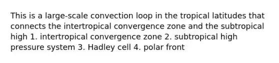 This is a large-scale convection loop in the tropical latitudes that connects the intertropical convergence zone and the subtropical high 1. intertropical convergence zone 2. subtropical high pressure system 3. Hadley cell 4. polar front