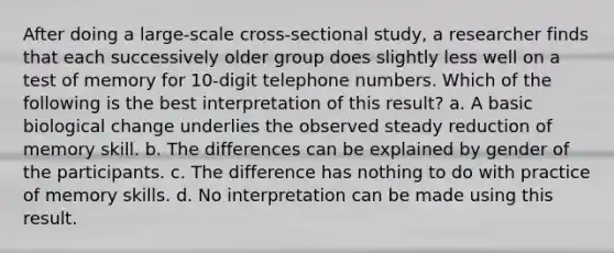 After doing a large-scale cross-sectional study, a researcher finds that each successively older group does slightly less well on a test of memory for 10-digit telephone numbers. Which of the following is the best interpretation of this result? a. A basic biological change underlies the observed steady reduction of memory skill. b. The differences can be explained by gender of the participants. c. The difference has nothing to do with practice of memory skills. d. No interpretation can be made using this result.