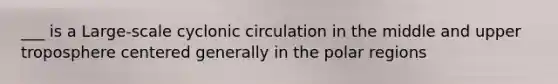 ___ is a Large-scale cyclonic circulation in the middle and upper troposphere centered generally in the polar regions