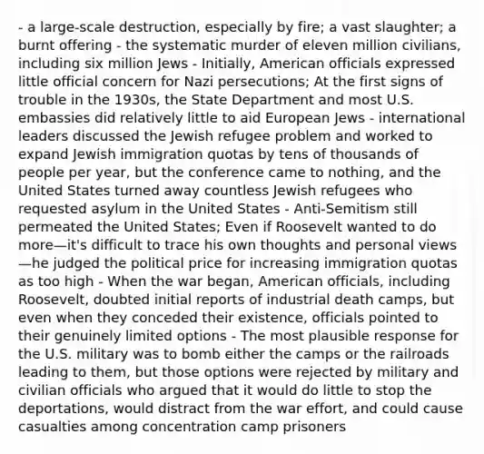 - a large-scale destruction, especially by fire; a vast slaughter; a burnt offering - the systematic murder of eleven million civilians, including six million Jews - Initially, American officials expressed little official concern for Nazi persecutions; At the first signs of trouble in the 1930s, the State Department and most U.S. embassies did relatively little to aid European Jews - international leaders discussed the Jewish refugee problem and worked to expand Jewish immigration quotas by tens of thousands of people per year, but the conference came to nothing, and the United States turned away countless Jewish refugees who requested asylum in the United States - Anti-Semitism still permeated the United States; Even if Roosevelt wanted to do more—it's difficult to trace his own thoughts and personal views—he judged the political price for increasing immigration quotas as too high - When the war began, American officials, including Roosevelt, doubted initial reports of industrial death camps, but even when they conceded their existence, officials pointed to their genuinely limited options - The most plausible response for the U.S. military was to bomb either the camps or the railroads leading to them, but those options were rejected by military and civilian officials who argued that it would do little to stop the deportations, would distract from the war effort, and could cause casualties among concentration camp prisoners