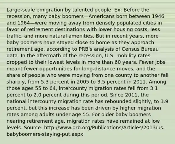 Large-scale emigration by talented people. Ex: Before the recession, many baby boomers—Americans born between 1946 and 1964—were moving away from densely populated cities in favor of retirement destinations with lower housing costs, less traffic, and more natural amenities. But in recent years, more baby boomers have stayed close to home as they approach retirement age, according to PRB's analysis of Census Bureau data. In the aftermath of the recession, U.S. mobility rates dropped to their lowest levels in more than 60 years. Fewer jobs meant fewer opportunities for long-distance moves, and the share of people who were moving from one county to another fell sharply, from 5.3 percent in 2005 to 3.5 percent in 2011. Among those ages 55 to 64, intercounty migration rates fell from 3.1 percent to 2.0 percent during this period. Since 2011, the national intercounty migration rate has rebounded slightly, to 3.9 percent, but this increase has been driven by higher migration rates among adults under age 55. For older baby boomers nearing retirement age, migration rates have remained at low levels. Source: http://www.prb.org/Publications/Articles/2013/us-babyboomers-staying-put.aspx