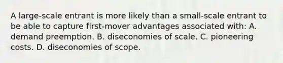 A large-scale entrant is more likely than a small-scale entrant to be able to capture first-mover advantages associated with: A. demand preemption. B. diseconomies of scale. C. pioneering costs. D. diseconomies of scope.