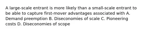 A large-scale entrant is more likely than a small-scale entrant to be able to capture first-mover advantages associated with A. Demand preemption B. Diseconomies of scale C. Pioneering costs D. Diseconomies of scope