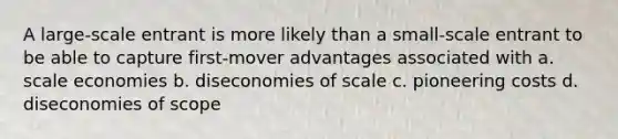 A large-scale entrant is more likely than a small-scale entrant to be able to capture first-mover advantages associated with a. scale economies b. diseconomies of scale c. pioneering costs d. diseconomies of scope