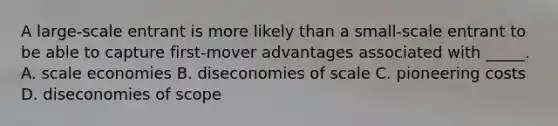 A large-scale entrant is more likely than a small-scale entrant to be able to capture first-mover advantages associated with _____. A. scale economies B. diseconomies of scale C. pioneering costs D. diseconomies of scope