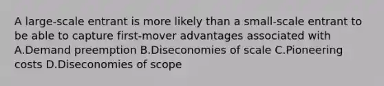 A large-scale entrant is more likely than a small-scale entrant to be able to capture first-mover advantages associated with A.Demand preemption B.Diseconomies of scale C.Pioneering costs D.Diseconomies of scope