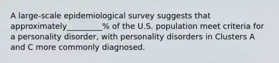 A large-scale epidemiological survey suggests that approximately_________% of the U.S. population meet criteria for a personality disorder, with personality disorders in Clusters A and C more commonly diagnosed.