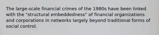 The large-scale financial crimes of the 1980s have been linked with the "structural embeddedness" of financial organizations and corporations in networks largely beyond traditional forms of social control.