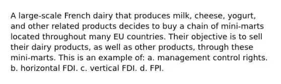 A large-scale French dairy that produces milk, cheese, yogurt, and other related products decides to buy a chain of mini-marts located throughout many EU countries. Their objective is to sell their dairy products, as well as other products, through these mini-marts. This is an example of: a. management control rights. b. horizontal FDI. c. vertical FDI. d. FPI.