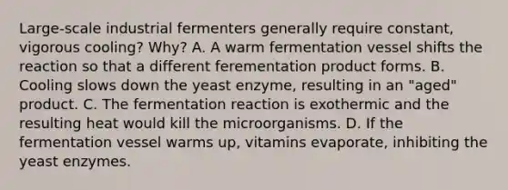 Large‑scale industrial fermenters generally require constant, vigorous cooling? Why? A. A warm fermentation vessel shifts the reaction so that a different ferementation product forms. B. Cooling slows down the yeast enzyme, resulting in an "aged" product. C. The fermentation reaction is exothermic and the resulting heat would kill the microorganisms. D. If the fermentation vessel warms up, vitamins evaporate, inhibiting the yeast enzymes.