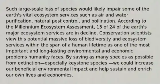 Such large-scale loss of species would likely impair some of the earth's vital ecosystem services such as air and water purification, natural pest control, and pollination. According to the Millennium Ecosystem Assessment, 15 of 24 of the earth's major ecosystem services are in decline. Conservation scientists view this potential massive loss of biodiversity and ecosystem services within the span of a human lifetime as one of the most important and long-lasting environmental and economic problems humanity faces. By saving as many species as possible from extinction—especially keystone species —we could increase our beneficial environmental impact and help sustain and enrich our own lives and economies.