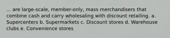 ... are large-scale, member-only, mass merchandisers that combine cash and carry wholesaling with discount retailing. a. Supercenters b. Supermarkets c. Discount stores d. Warehouse clubs e. Convenience stores