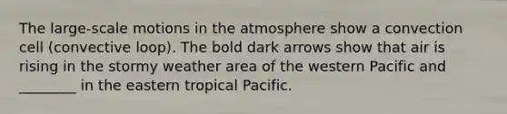 The large-scale motions in the atmosphere show a convection cell (convective loop). The bold dark arrows show that air is rising in the stormy weather area of the western Pacific and ________ in the eastern tropical Pacific.