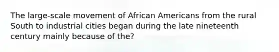 The large-scale movement of African Americans from the rural South to industrial cities began during the late nineteenth century mainly because of the?