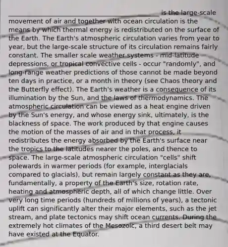 _______________________________________________ is the large-scale movement of air and together with ocean circulation is the means by which thermal energy is redistributed on the surface of the Earth. The Earth's atmospheric circulation varies from year to year, but the large-scale structure of its circulation remains fairly constant. The smaller scale weather systems - mid-latitude depressions, or tropical convective cells - occur "randomly", and long-range weather predictions of those cannot be made beyond ten days in practice, or a month in theory (see Chaos theory and the Butterfly effect). The Earth's weather is a consequence of its illumination by the Sun, and the laws of thermodynamics. The atmospheric circulation can be viewed as a heat engine driven by the Sun's energy, and whose energy sink, ultimately, is the blackness of space. The work produced by that engine causes the motion of the masses of air and in that process, it redistributes the energy absorbed by the Earth's surface near the tropics to the latitudes nearer the poles, and thence to space. The large-scale atmospheric circulation "cells" shift polewards in warmer periods (for example, interglacials compared to glacials), but remain largely constant as they are, fundamentally, a property of the Earth's size, rotation rate, heating and atmospheric depth, all of which change little. Over very long time periods (hundreds of millions of years), a tectonic uplift can significantly alter their major elements, such as the jet stream, and plate tectonics may shift ocean currents. During the extremely hot climates of the Mesozoic, a third desert belt may have existed at the Equator.