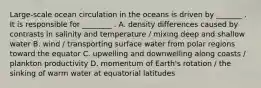 Large-scale ocean circulation in the oceans is driven by _______ . It is responsible for ________ . A. density differences caused by contrasts in salinity and temperature / mixing deep and shallow water B. wind / transporting surface water from polar regions toward the equator C. upwelling and downwelling along coasts / plankton productivity D. momentum of Earth's rotation / the sinking of warm water at equatorial latitudes