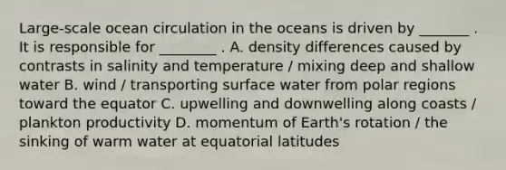 Large-scale ocean circulation in the oceans is driven by _______ . It is responsible for ________ . A. density differences caused by contrasts in salinity and temperature / mixing deep and shallow water B. wind / transporting surface water from polar regions toward the equator C. upwelling and downwelling along coasts / plankton productivity D. momentum of Earth's rotation / the sinking of warm water at equatorial latitudes