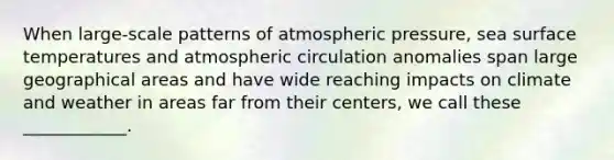 When large-scale patterns of atmospheric pressure, sea <a href='https://www.questionai.com/knowledge/kkV3ggZUFU-surface-temperature' class='anchor-knowledge'>surface temperature</a>s and atmospheric circulation anomalies span large geographical areas and have wide reaching impacts on climate and weather in areas far from their centers, we call these ____________.