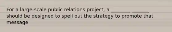 For a large-scale public relations project, a ________ _______ should be designed to spell out the strategy to promote that message