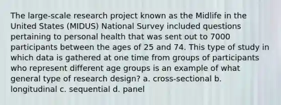 The large-scale research project known as the Midlife in the United States (MIDUS) National Survey included questions pertaining to personal health that was sent out to 7000 participants between the ages of 25 and 74. This type of study in which data is gathered at one time from groups of participants who represent different age groups is an example of what general type of research design? a. cross-sectional b. longitudinal c. sequential d. panel