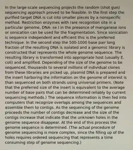 In the large-scale sequencing projects the random (shot gun) sequencing approach proved to be feasible. In the first step the purified target DNA is cut into smaller pieces by a nonspecific method. Restriction enzymes with rare recognition site in a particular genome, DNA- se I in the presence of manganese ions or sonication can be used for the fragmentation. Since sonication is sequence independent and efficient this is the preferred technique. In the second step the 500-1000 base pair long fraction of the resulting DNA is isolated and a genomic library is constructed that represents the whole genome sequence. The resulting library is transformed into appropriate host (usually E. coli) and amplified. Depending of the size of the genome to be sequenced, thousands to several millions of individual clones from these libraries are picked up, plasmid DNA is prepared and the insert harboring the information on the genome of interest is than sequenced on both strands using universal primers. (Note that the preferred size of the insert is equivalent to the average number of base pairs that can be determined reliably by current sequencing methods.) The sequence information is then fed into computers that recognize overlaps among the sequences and assemble them to contigs. As the sequencing of the genome proceeds the number of contigs decrease and the size of the contigs increase that indicate that the unknown holes in the genome sequence disappear. At the end of this process the genome sequence is determined. (The actual procedure of genome sequencing is more complex, since the filling up of the holes requires ordered sequencing that represents a time consuming step of genome sequencing.)