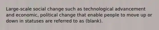 Large-scale social change such as technological advancement and economic, political change that enable people to move up or down in statuses are referred to as (blank).