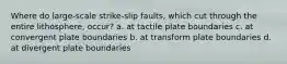 Where do large-scale strike-slip faults, which cut through the entire lithosphere, occur? a. at tactile plate boundaries c. at convergent plate boundaries b. at transform plate boundaries d. at divergent plate boundaries