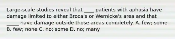 Large-scale studies reveal that ____ patients with aphasia have damage limited to either Broca's or Wernicke's area and that _____ have damage outside those areas completely. A. few; some B. few; none C. no; some D. no; many