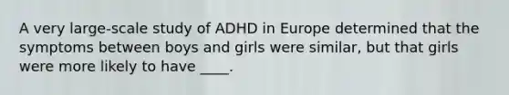 A very large-scale study of ADHD in Europe determined that the symptoms between boys and girls were similar, but that girls were more likely to have ____.