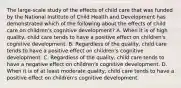 The large-scale study of the effects of child care that was funded by the National Institute of Child Health and Development has demonstrated which of the following about the effects of child care on children's cognitive development? A. When it is of high quality, child care tends to have a positive effect on children's cognitive development. B. Regardless of the quality, child care tends to have a positive effect on children's cognitive development. C. Regardless of the quality, child care tends to have a negative effect on children's cognitive development. D. When it is of at least moderate quality, child care tends to have a positive effect on children's cognitive development.