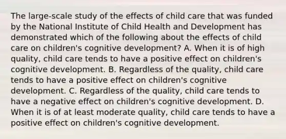 The large-scale study of the effects of child care that was funded by the National Institute of Child Health and Development has demonstrated which of the following about the effects of child care on children's cognitive development? A. When it is of high quality, child care tends to have a positive effect on children's cognitive development. B. Regardless of the quality, child care tends to have a positive effect on children's cognitive development. C. Regardless of the quality, child care tends to have a negative effect on children's cognitive development. D. When it is of at least moderate quality, child care tends to have a positive effect on children's cognitive development.