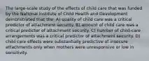 The large-scale study of the effects of child care that was funded by the National Institute of Child Health and Development demonstrated that the: A) quality of child care was a critical predictor of attachment security. B) amount of child care was a critical predictor of attachment security. C) number of child-care arrangements was a critical predictor of attachment security. D) child care effects were substantially predictive of insecure attachments only when mothers were unresponsive or low in sensitivity.