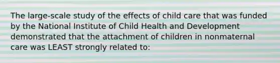 The large-scale study of the effects of child care that was funded by the National Institute of Child Health and Development demonstrated that the attachment of children in nonmaternal care was LEAST strongly related to: