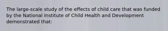 The large-scale study of the effects of child care that was funded by the National Institute of Child Health and Development demonstrated that: