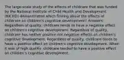 The large-scale study of the effects of childcare that was funded by the National Institute of Child Health and Development (NICHD) demonstrated which finding about the effects of childcare on children's cognitive development? Answers: Regardless of quality, childcare tends to have a negative effect on children's cognitive development. Regardless of quality, childcare has neither positive nor negative effects on children's cognitive development. Regardless of quality, childcare tends to have a positive effect on children's cognitive development. When it was of high quality, childcare tended to have a positive effect on children's cognitive development.