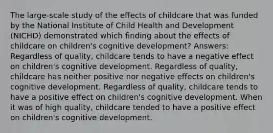 The large-scale study of the effects of childcare that was funded by the National Institute of Child Health and Development (NICHD) demonstrated which finding about the effects of childcare on children's cognitive development? Answers: Regardless of quality, childcare tends to have a negative effect on children's cognitive development. Regardless of quality, childcare has neither positive nor negative effects on children's cognitive development. Regardless of quality, childcare tends to have a positive effect on children's cognitive development. When it was of high quality, childcare tended to have a positive effect on children's cognitive development.