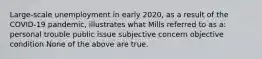 Large-scale unemployment in early 2020, as a result of the COVID-19 pandemic, illustrates what Mills referred to as a: personal trouble public issue subjective concern objective condition None of the above are true.