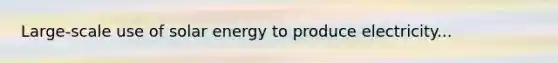Large-scale use of solar energy to produce electricity...